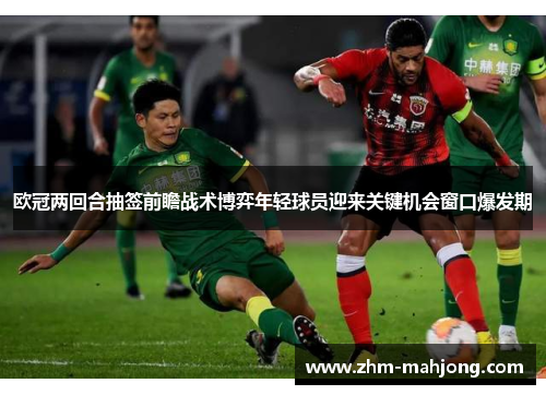 欧冠两回合抽签前瞻战术博弈年轻球员迎来关键机会窗口爆发期