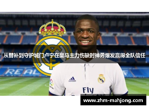 从替补到守护城门卢宁在皇马主力伤缺时神勇爆发赢得全队信任