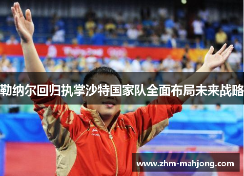 勒纳尔回归执掌沙特国家队全面布局未来战略 勒纳尔回归执掌沙特国家队全面布局未来战略