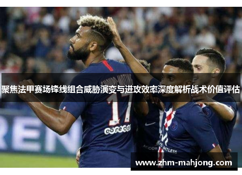 聚焦法甲赛场锋线组合威胁演变与进攻效率深度解析战术价值评估 聚焦法甲赛场锋线组合威胁演变与进攻效率深度解析战术价值评估