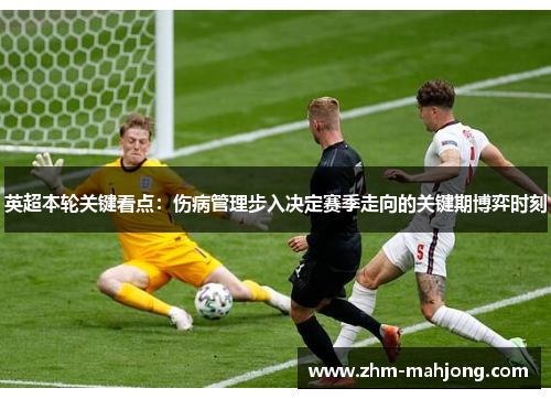 英超本轮关键看点:伤病管理步入决定赛季走向的关键期博弈时刻 英超本轮关键看点:伤病管理步入决定赛季走向的关键期博弈时刻