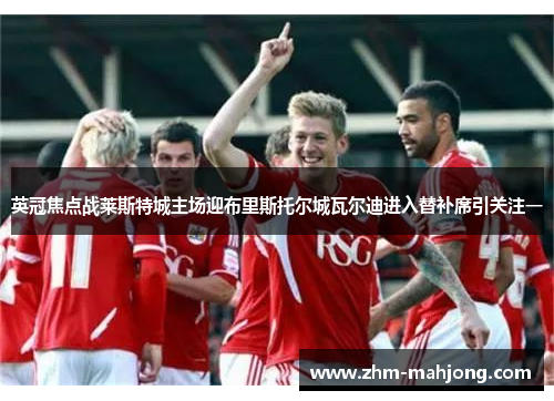 英冠焦点战莱斯特城主场迎布里斯托尔城瓦尔迪进入替补席引关注一 英冠焦点战莱斯特城主场迎布里斯托尔城瓦尔迪进入替补席引关注一