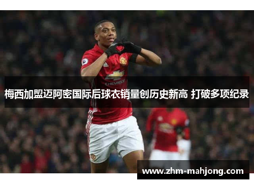 梅西加盟迈阿密国际后球衣销量创历史新高 打破多项纪录