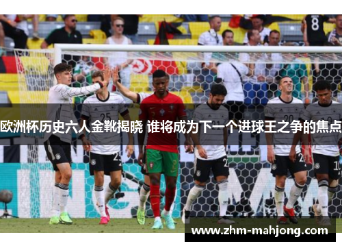 欧洲杯历史六人金靴揭晓 谁将成为下一个进球王之争的焦点